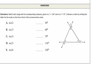 EXERCISES 
Directions: Match each angle with its conesponding reeasure, given m∠ 1=130° and m∠ J=70° '. Indicate a match by wriling the 
letter for the anole as the line is front of the corressonding asdle . 
A. m∠ 2 _ 50°
B. m∠ 3 _ 60°
C. m∠ 4 _ 70°
D. m∠ 5 _ 110°
E. m∠ 6 _ 120°