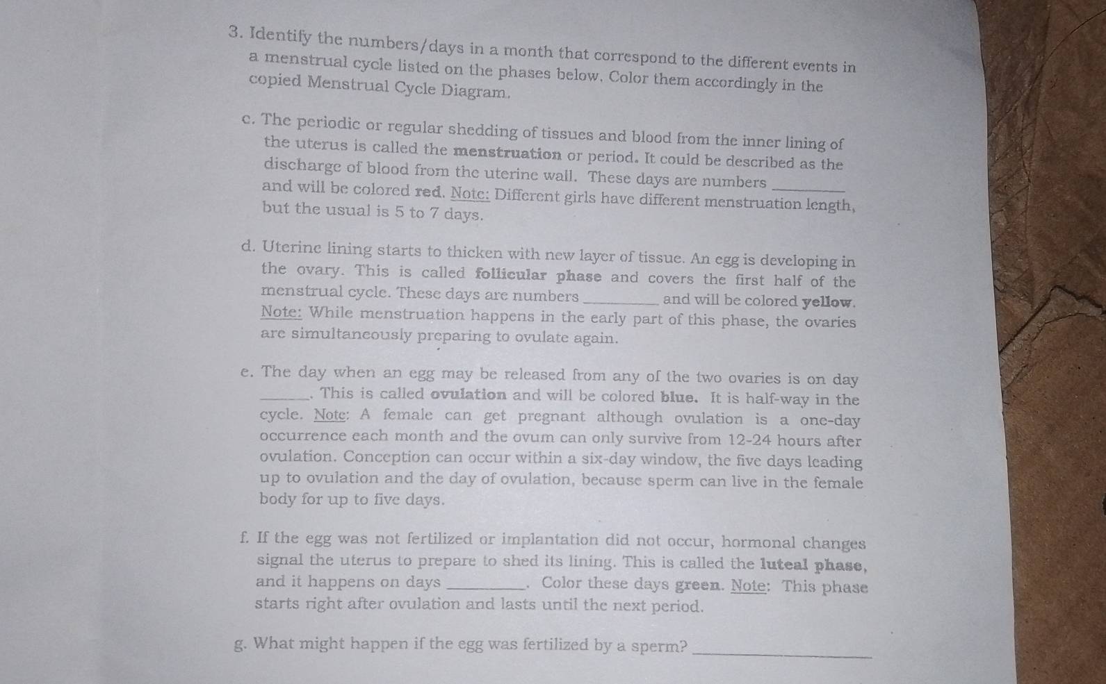 Identify the numbers/ days in a month that correspond to the different events in 
a menstrual cycle listed on the phases below, Color them accordingly in the 
copied Menstrual Cycle Diagram. 
c. The periodic or regular shedding of tissues and blood from the inner lining of 
the uterus is called the menstruation or period. It could be described as the 
discharge of blood from the uterine wall. These days are numbers 
and will be colored red. Note: Different girls have different menstruation length, 
but the usual is 5 to 7 days. 
d. Uterinc lining starts to thicken with new layer of tissue. An egg is developing in 
the ovary. This is called follicular phase and covers the first half of the 
menstrual cycle. These days are numbers _and will be colored yellow. 
Note: While menstruation happens in the early part of this phase, the ovaries 
are simultaneously preparing to ovulate again. 
e. The day when an egg may be released from any of the two ovaries is on day
_. This is called ovulation and will be colored blue. It is half-way in the 
cycle. Note: A female can get pregnant although ovulation is a one-day
occurrence each month and the ovum can only survive from 12-24 hours after 
ovulation. Conception can occur within a six-day window, the five days leading 
up to ovulation and the day of ovulation, because sperm can live in the female 
body for up to five days. 
f. If the egg was not fertilized or implantation did not occur, hormonal changes 
signal the uterus to prepare to shed its lining. This is called the luteal phase, 
and it happens on days _. Color these days green. Note: This phase 
starts right after ovulation and lasts until the next period. 
g. What might happen if the egg was fertilized by a sperm?_