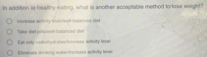 In addition to healthy eating, what is another acceptable method to lose weight?
increase activity level/well-balanced diet
Take diet pills/well-balanced diet
Eat only carbohydrates/increase activity level
Eliminate drinking water/increase activity level