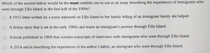 Which of the sources below would be the most credible one to use in an essay describing the experiences of immigrants who
went through Ellis Island in the first half of the 1900s?
A 1915 letter written by a nurse stationed on Ellis Island to her family telling of an immigrant family she helped.
A fiction story that is set in the early 1900s and traces an immigrant's journey through Ellis Island.
A book published in 1960 that contains transcripts of interviews with immigrants who went through Ellis Island.
A 2014 article describing the experiences of the author’s father, an immigrant who went through Ellis Island.