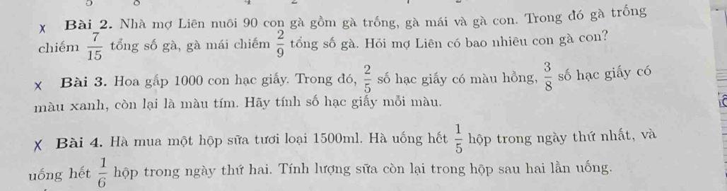 Nhà mợ Liên nuôi 90 con gà gồm gà trống, gà mái và gà con. Trong đó gà trồng 
chiếm  7/15  tổng số gà, gà mái chiếm  2/9  tổng số gà. Hỏi mợ Liên có bao nhiêu con gà con? 
x Bài 3. Hoa gấp 1000 con hạc giấy. Trong đó,  2/5  số hạc giấy có màu hồng,  3/8  số hạc giấy có 
màu xanh, còn lại là màu tím. Hãy tính số hạc giấy mỗi màu. 
X Bài 4. Hà mua một hộp sữa tươi loại 1500ml. Hà uống hết  1/5  hộp trong ngày thứ nhất, và 
uống hết  1/6  hộp trong ngày thứ hai. Tính lượng sữa còn lại trong hộp sau hai lần uống.