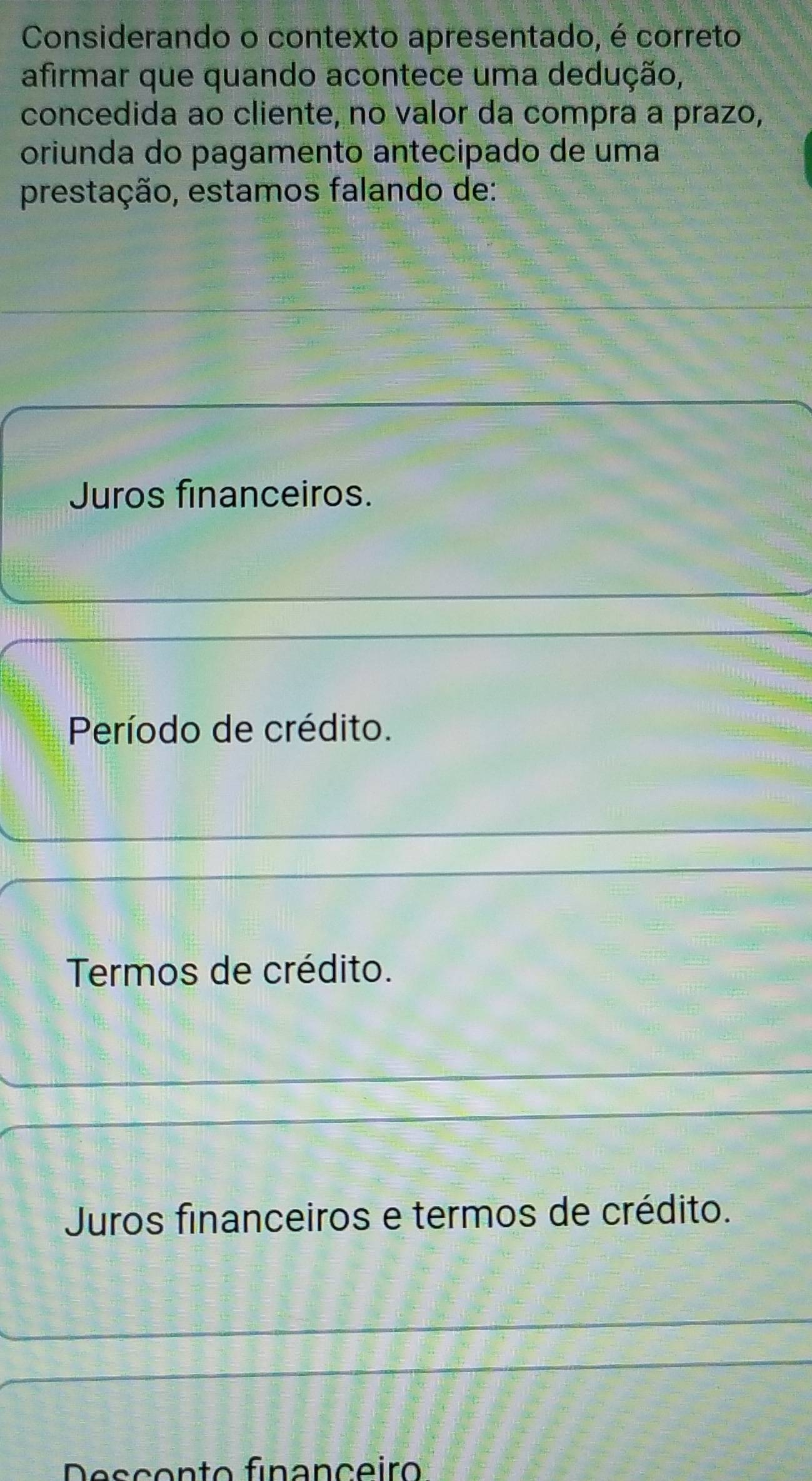 Considerando o contexto apresentado, é correto
afirmar que quando acontece uma dedução,
concedida ao cliente, no valor da compra a prazo,
oriunda do pagamento antecipado de uma
prestação, estamos falando de:
Juros financeiros.
Período de crédito.
Termos de crédito.
Juros financeiros e termos de crédito.
Desçento finançeiro