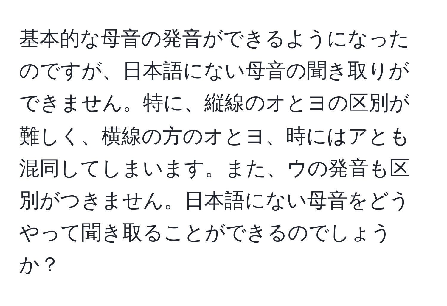 基本的な母音の発音ができるようになったのですが、日本語にない母音の聞き取りができません。特に、縦線のオとヨの区別が難しく、横線の方のオとヨ、時にはアとも混同してしまいます。また、ウの発音も区別がつきません。日本語にない母音をどうやって聞き取ることができるのでしょうか？