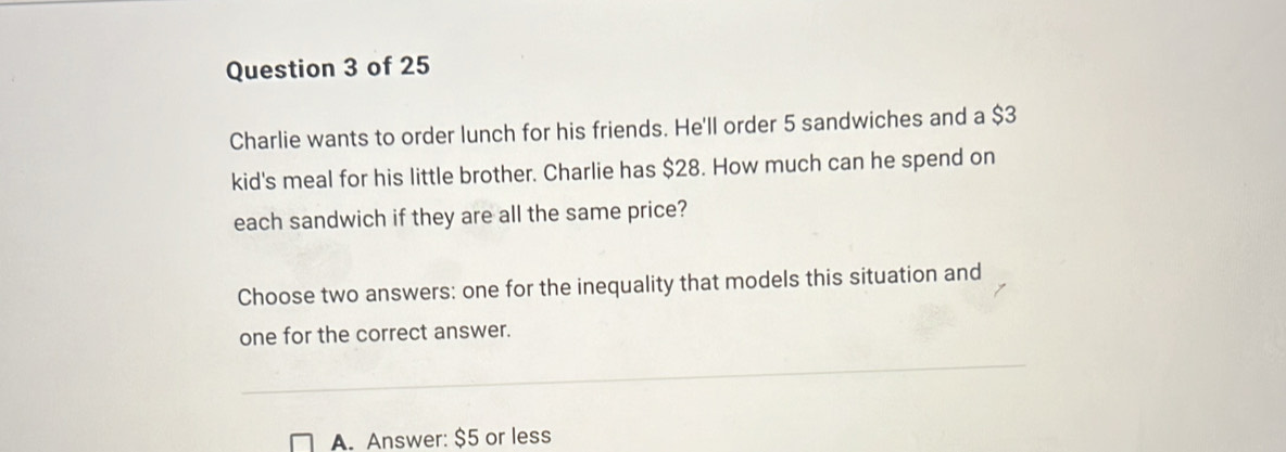 Charlie wants to order lunch for his friends. He'll order 5 sandwiches and a $3
kid's meal for his little brother. Charlie has $28. How much can he spend on
each sandwich if they are all the same price?
Choose two answers: one for the inequality that models this situation and
one for the correct answer.
A. Answer: $5 or less