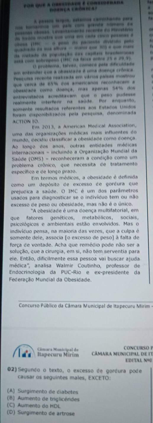 por que a obesidade é corsiderada
GORNçA CRóNIca? a
00
A passos largos, estamos caminhando para
nos tomarmos um país com granda número de
pessoas obesas. Levantamento recente da Ministório 0
da sadde mostra que uma em cada cinco pessoas é
obesa (TMC - o pesó do paciente divídudo pelo t
quadrado ea sua altura - marr que 30) é que mais
da metade da população das capitais brasileironas   
está com sobropeso (IMC na faixa entre 25 e 29,9) p
O problema, talvez, comece pela dificuídade
em entender que a obesidade é uma doença crônica.
Pesquisa recente realizada em vários países mostrou
que cerça de 65% dos americanos reconhecem a
obesidade como doença, mas apenas 54% dos
entrevistados acreditavam que o peão pudesse
realmente interferir na saúde. Por enquanto,
somente resultados referentes aos Estados Unidos
foram disponibilizados pela pesquisa, denominada
ACTION 1O.
Em 2013, a American Medical Association,
uma das organizações médicas mais influentes do
mundo, decidiu classificar a obesidade como doença.
Ao longo dos anos, outras entidades médicas
internacionais - incluindo a Organização Mundial da
Saúde (OMS) - reconheceram a condição como um
problema crônico, que necessita de tratamento
específico e de longo prazo.
Em termos médicos, a obesidade é definida
como um depósito de excesso de gordura que
prejudica a saúde. O IMC é um dos parâmetros
usados para diagnosticar se o indivíduo tem ou não
excesso de peso ou obesidade, mas não é o único.
'A obesidade é uma doença multifatorial, em
que fatores genéticos, metabólicos, sociais,
psicológicos e ambientais estão envolvidos. Mas o
indivíduo pensa, na maioria das vezes, que a culpa é
somente dele, associa [o excesso de peso) à falta de
força de vontade. Acha que remédio pode não ser a
solução, que a cirurgia, em si, não tem serventia para
ele. Então, dificilmente essa pessoa vai buscar ajuda
médica''', analisa Walmir Coutinho, professor de
Endocrinologia da PUC-Rio e ex-presidente da
Federação Mundial da Obesidade.
Concurso Público da Câmara Municipal de Itapecuru Mirim -
Câmara Municipal de CONCURSO F
Itapecuru Mirim  CÃMARA MUNICIPAL DE IT
ED1TAL Nº0
02) Segundo o texto, o excesso de gordura pode
causar os seguintes males, EXCETO:
(A) Surgimento de diabetes
(B) Aumento de triglicérides
(C) Aumento do HDL
(D) Surgimento de artrose