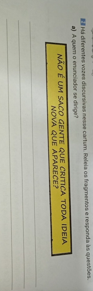 Há diferentes vozes discursivas nesse cartum. Releia os fragmentos e responda às questões. 
a) A quem o enunciador se dirige? 
não é um sAcO GENTE qUE CrItica tODA IDeia 
NOVA QUE APARECE? 
_ 
_ 
_