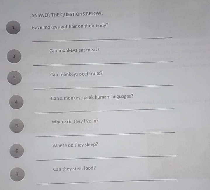 ANSWER THE QUESTIONS BELOW. 
1 Have mokeys got hair on their body? 
_ 
Can monkeys eat meat? 
_ 
2 
Can monkeys peel fruits? 
3 
_ 
Can a monkey speak human languages? 
4 
_ 
Where do they live in? 
5 
_ 
Where do they sleep? 
_ 
6 
Can they steal food? 
_ 
7