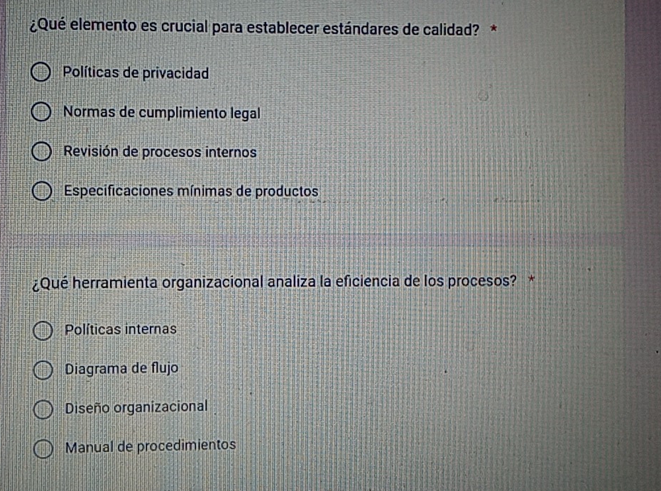 ¿Qué elemento es crucial para establecer estándares de calidad? *
Políticas de privacidad
Normas de cumplimiento legal
Revisión de procesos internos
Especificaciones mínimas de productos
¿Qué herramienta organizacional analiza la eficiencia de los procesos? *
Políticas internas
Diagrama de flujo
Diseño organizacional
Manual de procedimientos