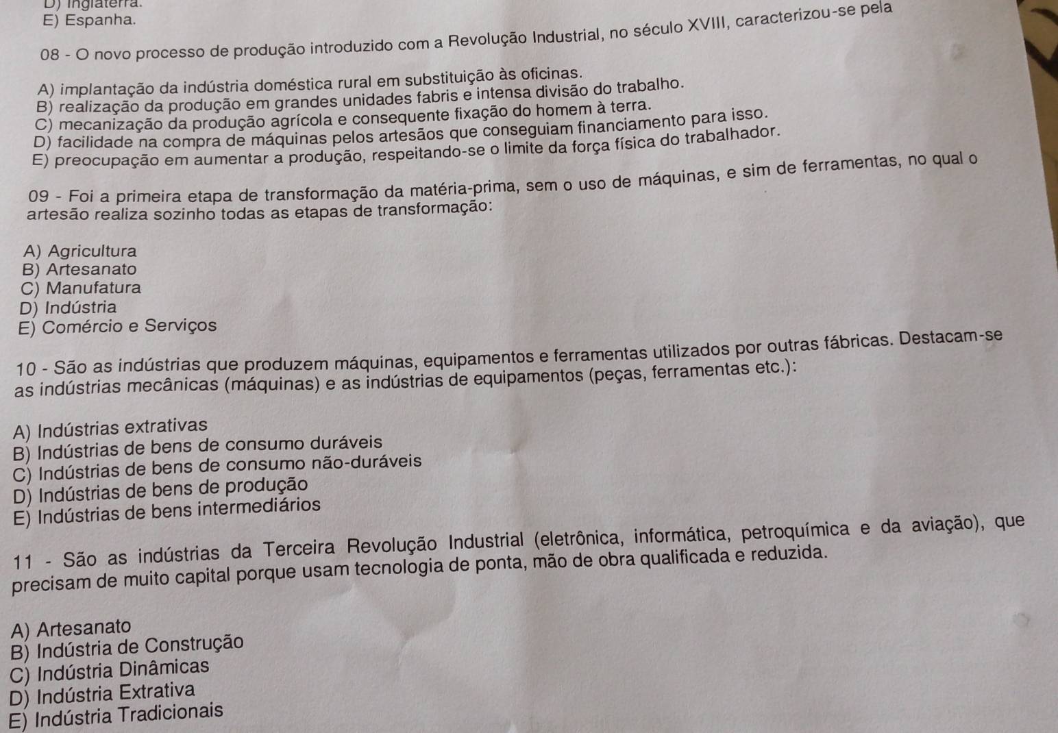 D) ingiaterra.
E) Espanha.
08 - O novo processo de produção introduzido com a Revolução Industrial, no século XVIII, caracterizou-se pela
A) implantação da indústria doméstica rural em substituição às oficinas.
B) realização da produção em grandes unidades fabris e intensa divisão do trabalho.
C) mecanização da produção agrícola e consequente fixação do homem à terra.
D) facilidade na compra de máquinas pelos artesãos que conseguiam financiamento para isso.
E) preocupação em aumentar a produção, respeitando-se o limite da força física do trabalhador.
09 - Foi a primeira etapa de transformação da matéria-prima, sem o uso de máquinas, e sim de ferramentas, no qual o
artesão realiza sozinho todas as etapas de transformação:
A) Agricultura
B) Artesanato
C) Manufatura
D) Indústria
E) Comércio e Serviços
10 - São as indústrias que produzem máquinas, equipamentos e ferramentas utilizados por outras fábricas. Destacam-se
as indústrias mecânicas (máquinas) e as indústrias de equipamentos (peças, ferramentas etc.):
A) Indústrias extrativas
B) Indústrias de bens de consumo duráveis
C) Indústrias de bens de consumo não-duráveis
D) Indústrias de bens de produção
E) Indústrias de bens intermediários
11 - São as indústrias da Terceira Revolução Industrial (eletrônica, informática, petroquímica e da aviação), que
precisam de muito capital porque usam tecnologia de ponta, mão de obra qualificada e reduzida.
A) Artesanato
B) Indústria de Construção
C) Indústria Dinâmicas
D) Indústria Extrativa
E) Indústria Tradicionais