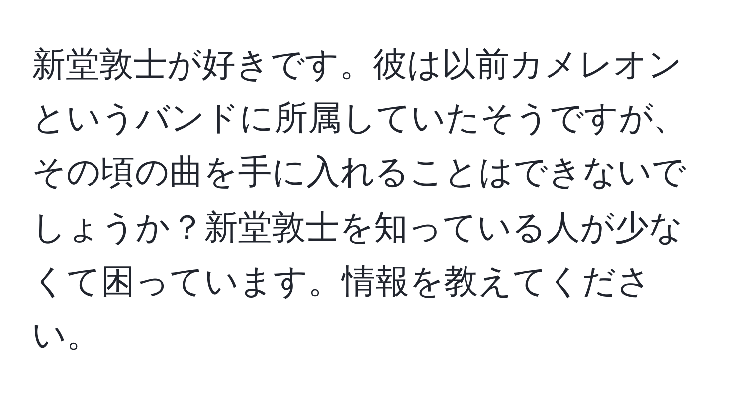 新堂敦士が好きです。彼は以前カメレオンというバンドに所属していたそうですが、その頃の曲を手に入れることはできないでしょうか？新堂敦士を知っている人が少なくて困っています。情報を教えてください。