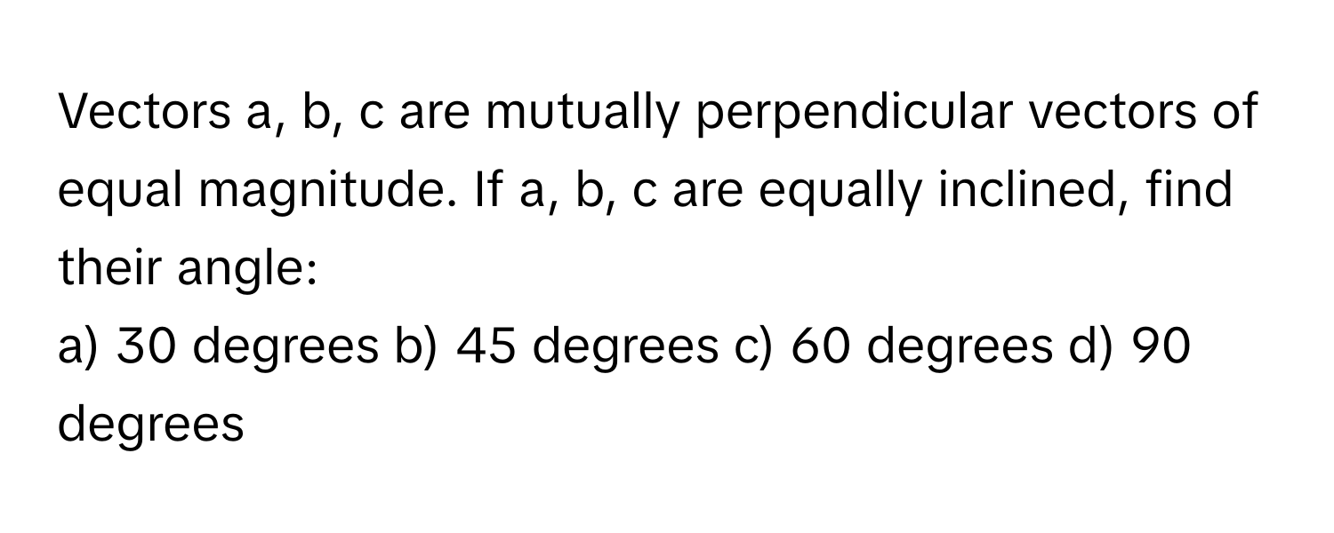 Vectors a, b, c are mutually perpendicular vectors of equal magnitude. If a, b, c are equally inclined, find their angle:

a) 30 degrees b) 45 degrees c) 60 degrees d) 90 degrees