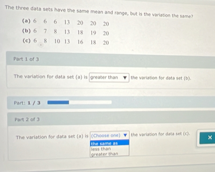 The three data sets have the same mean and range, but is the variation the same?
(a) 6 6 6 13 20 20 20
(b) 6 7 8 13 18 19 20
(c) 6 8 10 13 16 18 20
Part 1 of 3
The variation for data set (a) is greater than the variation for data set (b).
Part: 1 / 3
Part 2 of 3
The variation for data set (a) is (Choose one) the variation for data set (c). ×
the same as
less than
greater than