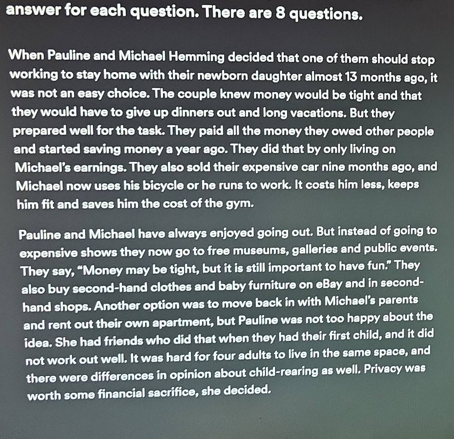 answer for each question. There are 8 questions. 
When Pauline and Michael Hemming decided that one of them should stop 
working to stay home with their newborn daughter almost 13 months ago, it 
was not an easy choice. The couple knew money would be tight and that 
they would have to give up dinners out and long vacations. But they 
prepared well for the task. They paid all the money they owed other people 
and started saving money a year ago. They did that by only living on 
Michael's earnings. They also sold their expensive car nine months ago, and 
Michael now uses his bicycle or he runs to work. It costs him less, keeps 
him fit and saves him the cost of the gym. 
Pauline and Michael have always enjoyed going out. But instead of going to 
expensive shows they now go to free museums, galleries and public events. 
They say, “Money may be tight, but it is still important to have fun.” They 
also buy second-hand clothes and baby furniture on eBay and in second- 
hand shops. Another option was to move back in with Michael's parents 
and rent out their own apartment, but Pauline was not too happy about the 
idea. She had friends who did that when they had their first child, and it did 
not work out well. It was hard for four adults to live in the same space, and 
there were differences in opinion about child-rearing as well. Privacy was 
worth some financial sacrifice, she decided.