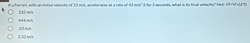 If a Ferrari, with an initial velocity of 22 m/s, accelerates at a rate of 42m/s^(wedge)2 for 5 seconds, what is its final velocity? hint: Vf=Vi+(a^*t)
232 m/s
444 m/s . 23 m/s
2.32 m/s