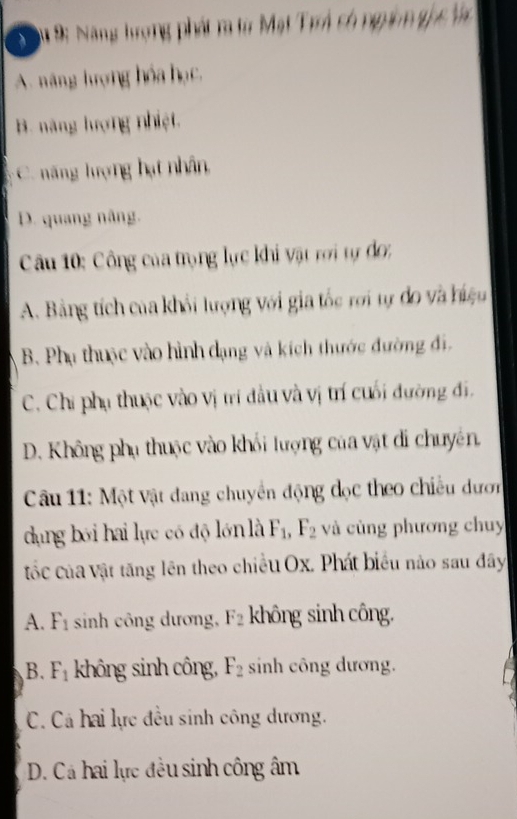 9: Năng tượng phát r từ Mạt Trá có ngim ghc Vc
A. năng lượng hóa học,
B. năng lượng nhiệt.
C. năng lượng hạt nhân,
D. quang nâng.
Câu 10: Công của trọng lực khi vật rời tự đo;
A. Bảng tích của khối lượng với gia tốc rới tự đo và hiệu
B. Phụ thuộc vào hình dạng và kích thước đường đi.
C. Chi phụ thuộc vào vị trí đầu và vị trí cuối đường đi.
D. Không phụ thuộc vào khối lượng của vật di chuyên.
Câu 11: Một vật đang chuyền động đọc theo chiều dượn
dụng bói hai lực có độ lớn là F_1, F_2 và cùng phương chuy
tốc của vật tăng lên theo chiều Ox. Phát biểu nào sau đây
A. F_1 sinh công dương, F_2 không sinh công.
B. F_1 không sinh công, F_2 sinh công dương.
C. Cá hai lực đều sinh công dương.
D. Cá hai lực đều sinh công âm