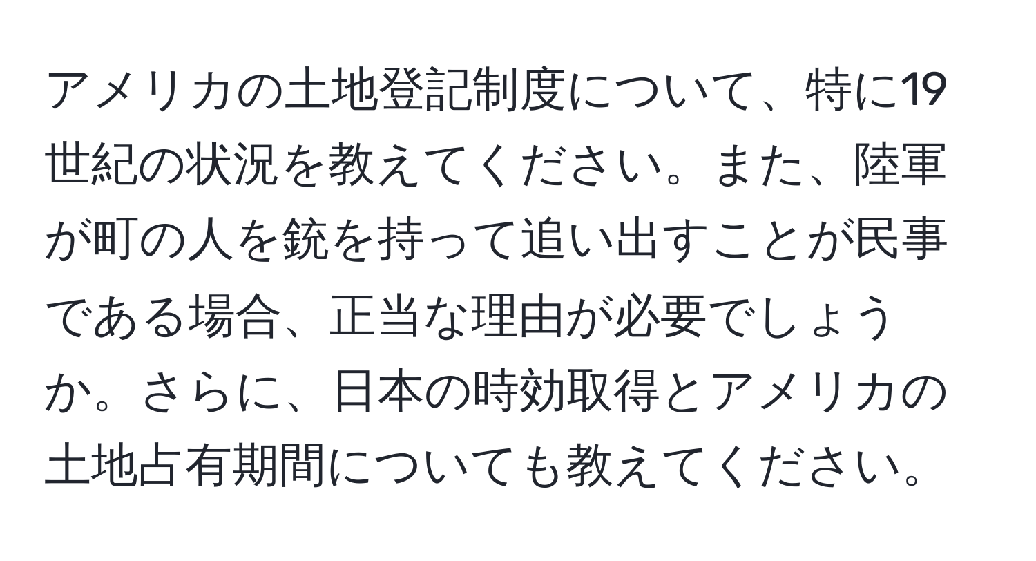 アメリカの土地登記制度について、特に19世紀の状況を教えてください。また、陸軍が町の人を銃を持って追い出すことが民事である場合、正当な理由が必要でしょうか。さらに、日本の時効取得とアメリカの土地占有期間についても教えてください。
