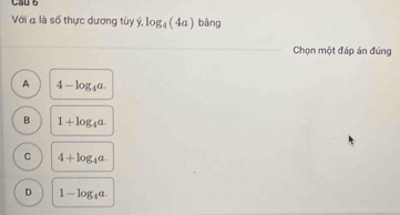 Cầu 6
Với α là số thực dương tùy ý, log _4(4a) bāng
Chọn một đáp án đúng
A 4-log _4a.
B 1+log _4a.
C 4+log _4a.
D 1-log _4a.