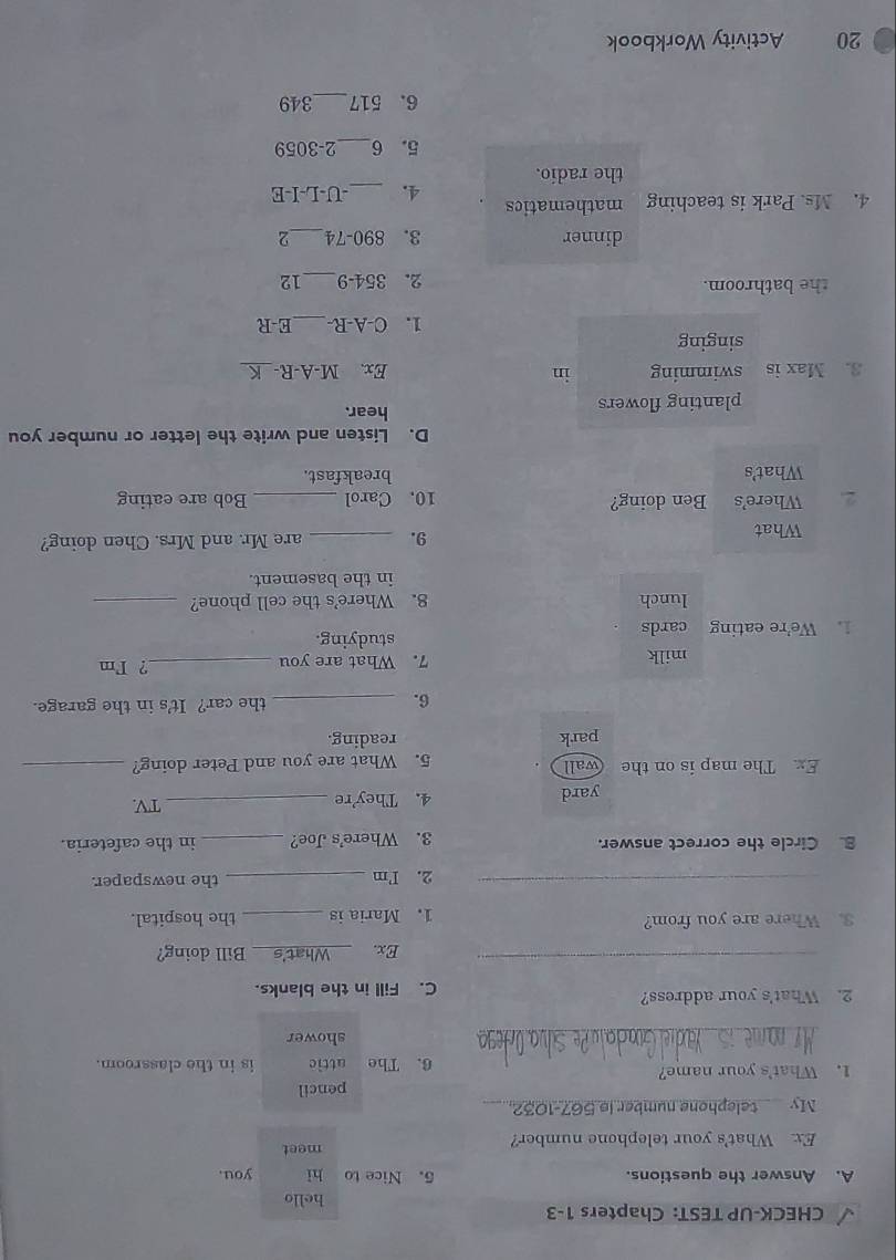 CHECK-UP TEST: Chapters 1-3 
hello 
A. Answer the questions. 5. Nice to hì you. 
Ex. What's your telephone number? meet 
My telephone number is 567-1032. 
pencil 
1. What's your name? 6. The attic is in the classroom. 
_ 
shower 
2. What's your address? C. Fill in the blanks. 
_ 
Ex. _Bill doing? 
3. Where are you from? _the hospital. 
1. Maria is 
_2. I'm _the newspaper. 
B. Circle the correct answer. 3. Where's Joe? _in the cafeteria. 
yard 4. They're _TV 
Ex. The map is on the (wall 5. What are you and Peter doing?_ 
park reading. 
6. _the car? It's in the garage. 
milk 7. What are you _? Im 
1. We're eating cards studying. 
lunch 8. Where's the cell phone?_ 
in the basement. 
What _are Mr. and Mrs. Chen doing? 
9. 
2. Where's Ben doing? 10. Carol _Bob are eating 
What's breakfast. 
D. Listen and write the letter or number you 
planting flowers hear. 
3. Max is swimming in Ex. M-A-R-_ a 
singing 
1. C-A-R _E-R 
the bathroom. 2. 354-9 _ 12 
dinner 3. 890-74 _ 
4. Ms. Park is teaching mathematics -U-L-I-E 
4._ 
the radio. 
5. 6_  2-3059
6. 517 _ 349
20 Activity Workbook