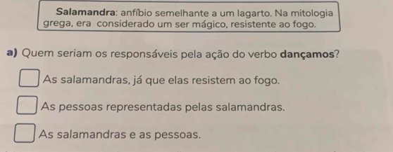 Salamandra: anfíbio semelhante a um lagarto. Na mitologia
grega, era considerado um ser mágico, resistente ao fogo.
a) Quem seriam os responsáveis pela ação do verbo dançamos?
As salamandras, já que elas resistem ao fogo.
As pessoas representadas pelas salamandras.
As salamandras e as pessoas.