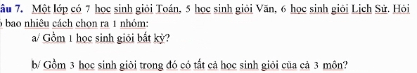 âu 7. Một lớp có 7 học sinh giỏi Toán, 5 học sinh giỏi Văn, 6 học sinh giỏi Lịch Sử. Hỏi
6 bao nhiêu cách chọn ra 1 nhóm: 
a/ Gồm 1 học sinh giỏi bất kỳ? 
b/ Gồm 3 học sinh giỏi trong đó có tất cả học sinh giỏi của cả 3 môn?