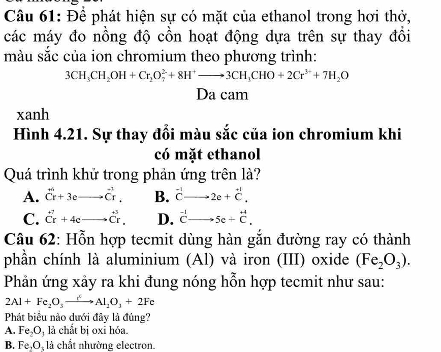 Để phát hiện sự có mặt của ethanol trong hơi thở,
các máy đo nồng độ cồn hoạt động dựa trên sự thay đồi
màu sắc của ion chromium theo phương trình:
3CH_3CH_2OH+Cr_2O_7^((2-)+8H^+)to 3CH_3CHO+2Cr^(3+)+7H_2O
Da cam
xanh
Hình 4.21. Sự thay đổi màu sắc của ion chromium khi
có mặt ethanol
Quá trình khử trong phản ứng trên là?
A. ^+6Cr+3eto^(+3)Cr. B. ^-1Cto 2e+^+1.
C. beginarrayr +7 Crendarray +4eto beginarrayr +3 Crendarray. D. ^-1Cto 5e+^+4. 
Câu 62: Hỗn hợp tecmit dùng hàn gắn đường ray có thành
phần chính là aluminium (Al) và iron (III) oxide (Fe_2O_3). 
Phản ứng xảy ra khi đung nóng hỗn hợp tecmit như sau:
2Al+Fe_2O_3xrightarrow t^0Al_2O_3+2Fe
Phát biểu nào dưới đây là đúng?
A. Fe_2O_3 là chất bị oxi hóa.
B. Fe_2O_3 là chất nhường electron.