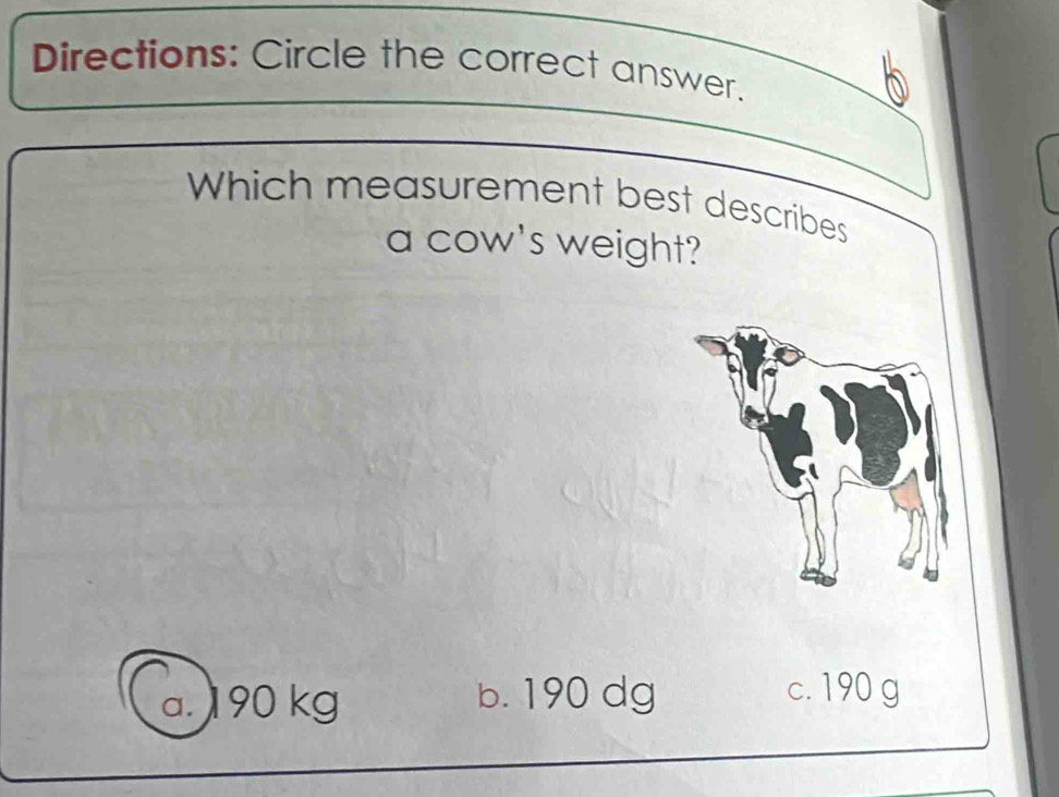 Directions: Circle the correct answer.
Which measurement best describes
a cow's weight?
a. 190 kg b. 190 dg
c. 190 g