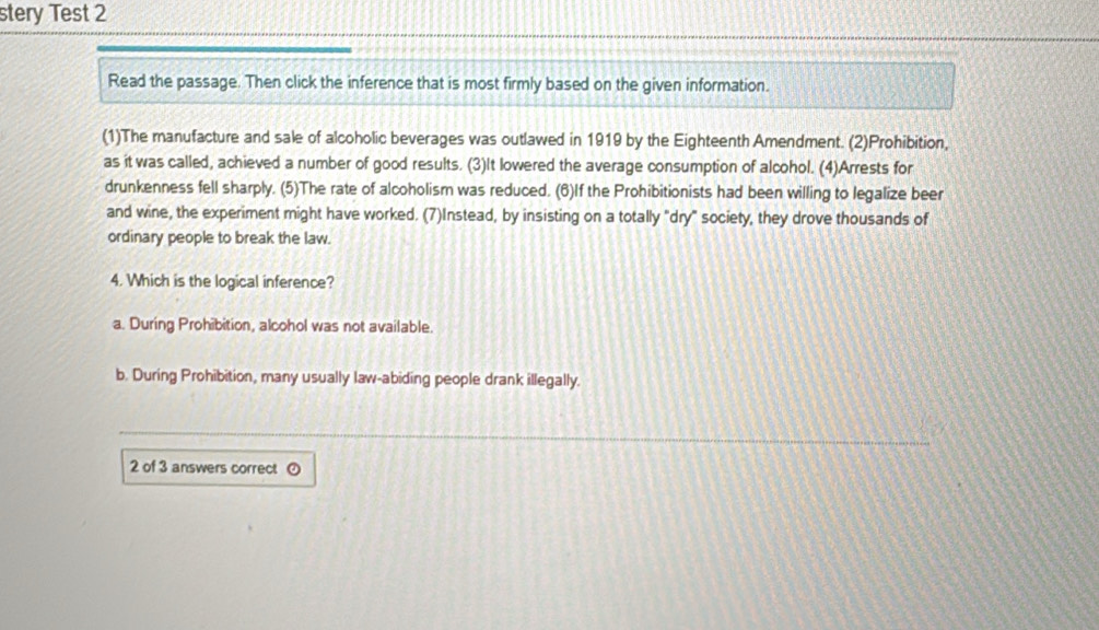 stery Test 2
Read the passage. Then click the inference that is most firmly based on the given information.
(1)The manufacture and sale of alcoholic beverages was outlawed in 1919 by the Eighteenth Amendment. (2)Prohibition,
as it was called, achieved a number of good results. (3)It lowered the average consumption of alcohol. (4)Arrests for
drunkenness fell sharply. (5)The rate of alcoholism was reduced. (6)If the Prohibitionists had been willing to legalize beer
and wine, the experiment might have worked. (7)Instead, by insisting on a totally "dry" society, they drove thousands of
ordinary people to break the law.
4. Which is the logical inference?
a. During Prohibition, alcohol was not available.
b. During Prohibition, many usually law-abiding people drank illegally.
2 of 3 answers correct