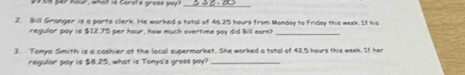 28s per häur, what is Garslls gress pay?_ 
2. Bill Granger is a parts clerk. He worked a total of 46,25 hours from Monday to Friday this week. If his 
regular pay is $12.75 per hour, how much overtime pay did Bill earn?_ 
3. Tonya Smith is a cashier at the local supermarket. She worked a total of 42.5 hours this week. If her 
regular pay is $8.25, what is Tonya's gross pay?_