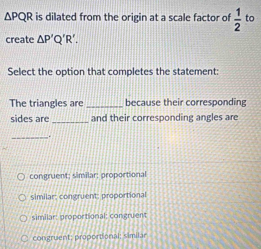 △ PQR is dilated from the origin at a scale factor of  1/2  to
create △ P'Q'R'. 
Select the option that completes the statement:
The triangles are _because their corresponding
sides are _and their corresponding angles are
_.
congruent; similar; proportional
similar; congruent; proportional
similar; proportional; congruent
congruent; proportional; similar