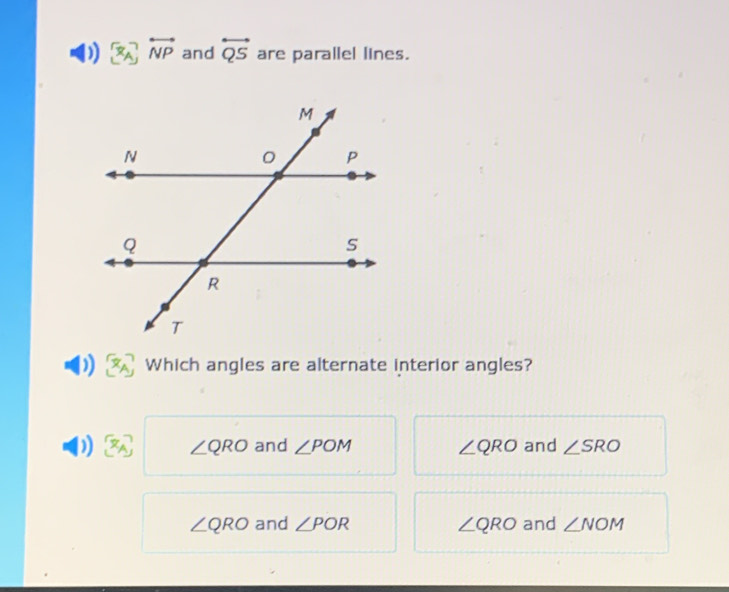 ) overleftrightarrow NP and overleftrightarrow QS are parallel lines.
) Which angles are alternate interior angles?
∠ QRO and ∠ POM ∠ QRO and ∠ SRO
∠ QRO and ∠ POR ∠ QRO and ∠ NOM