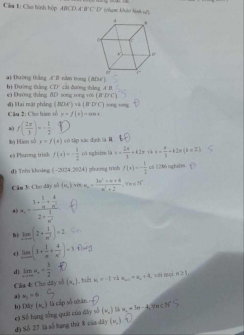 dùng noạc sai
Câu 1: Cho hình hộp ABCD. A'B'C'D' (tham khảo hình vẽ).
a) Đường thẳng A'B nằm trong (BDA').
b) Đường thắng CD' cắt đường thẳng A'B.
c) Đường thẳng BD song song với (B'D'C)
d) Hai mặt phẳng (BDA') và (B'D'C) song song.
Câu 2: Cho hàm số y=f(x)=cos x.
a) f( 2π /3 )=- 1/2 .
b) Hàm số y=f(x) có tập xác định là R.
c) Phương trình f(x)=- 1/2  có nghiệm là x= 2π /3 +k2π và x= π /3 +k2π (k∈ Z).
d) Trên khoảng (-2024;2024) phương trình f(x)=- 1/2  có 1286 nghiệm.
Câu 3: Cho dãy số (u_n) với u_n= (3n^2+n+4)/n^2+2 ,forall n∈ N^*.
a) u_n=frac 3+ 1/n + 4/n^2 2+ 1/n^2 .
b) limlimits _nto +∈fty (2+ 1/n^2 )=2.
c) limlimits _nto +∈fty (3+ 1/n + 4/n^2 )=3.
d) limlimits _nto +∈fty u_n= 3/2 .
Câu 4: Cho dãy số (u_n) , biết u_1=-1 và u_n+1=u_n+4 , với mọi n≥ 1.
a) u_2=6.
b) Dãy (u_n) là cấp số nhân.
c) Số hạng tổng quát của dãy số (u_n) là u_n=3n-4, forall n⊂ N
d) Số 27 là số hạng thứ 8 của dãy (u_n)