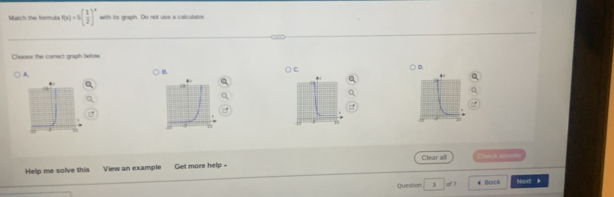 Match the formula f(x)=5( 1/2 )^x with its graph. Do not use a calculator
Choose the comect graph below
A.
B.
) C. ) D.
Ay
20
Clear all Check arowet
Help me solve this View an example Get more help -
Question 3 of 7 4 Back Next