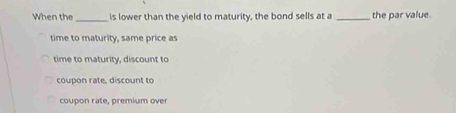 When the _is lower than the yield to maturity, the bond sells at a _the par value.
time to maturity, same price as
time to maturity, discount to
coupon rate, discount to
coupon rate, premium over