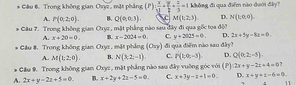 Trong không gian Oxyz , mặt phẳng (P)  x/1 + y/2 + z/3 =1 không đi qua điểm nào dưới đây?
A. P(0;2;0). B. Q(0;0;3). C M(1;2;3). D. N(1;0;0). 
* Câu 7. Trong không gian Oxyz , mặt phẳng nào sau đây đi qua gốc tọa độ?
A. x+20=0. B. x-2024=0. C. y+2025=0. D. 2x+5y-8z=0. 
* Câu 8. Trong không gian Oxyz , mặt phẳng (Oxy) đi qua điểm nào sau đây?
A. M(1;2;0). B. N(3;2;-1). C. P(1;0;-3). D. Q(0;2;-5). 
» Câu 9. Trong không gian Oxyz, mặt phẳng nào sau đây vuông góc với (P) 2x+y-2z+4=0 ?
A. 2x+y-2z+5=0. B. x+2y+2z-5=0. C. x+3y-z+1=0. D. x+y+z-6=0. 
A 11