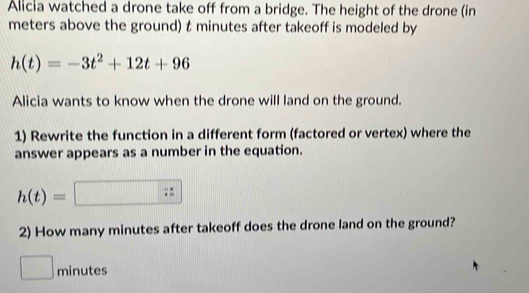 Alicia watched a drone take off from a bridge. The height of the drone (in 
meters above the ground) t minutes after takeoff is modeled by
h(t)=-3t^2+12t+96
Alicia wants to know when the drone will land on the ground. 
1) Rewrite the function in a different form (factored or vertex) where the 
answer appears as a number in the equation.
h(t)=□ 10000 frac 4
2) How many minutes after takeoff does the drone land on the ground?
minutes