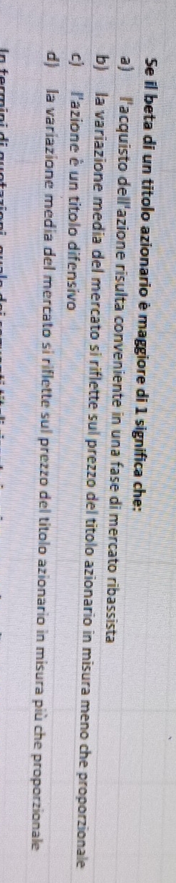 Se il beta di un titolo azionario è maggiore di 1 significa che:
a) l'acquisto dell'azione risulta conveniente in una fase di mercato ribassista
b) la variazione media del mercato si riflette sul prezzo del titolo azionario in misura meno che proporzionale
c) l'azione è un titolo difensivo
d) la variazione media del mercato si riflette sul prezzo del títolo azionario in misura più che proporzionale
In fermi