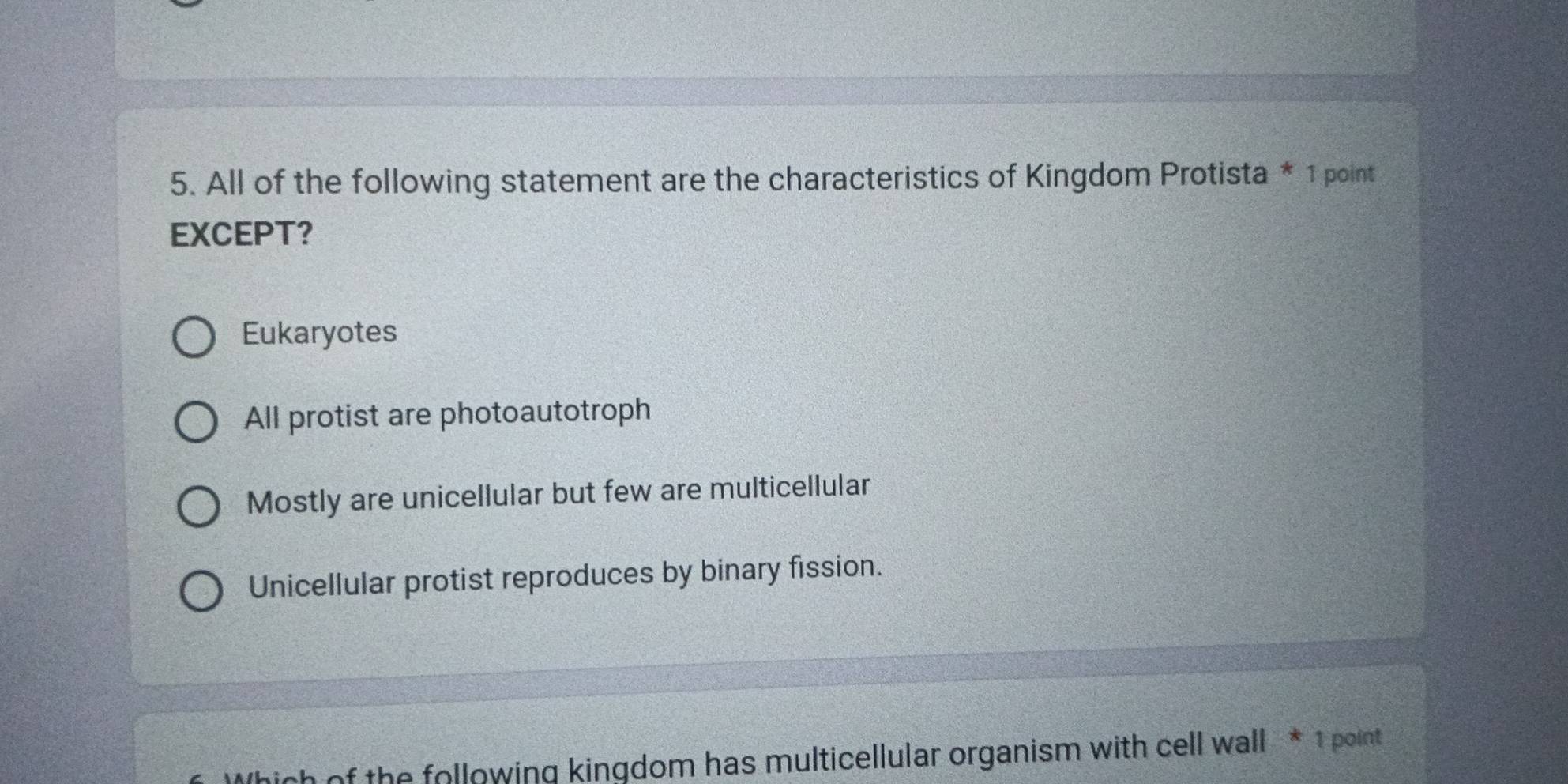 All of the following statement are the characteristics of Kingdom Protista * 1 point
EXCEPT?
Eukaryotes
All protist are photoautotroph
Mostly are unicellular but few are multicellular
Unicellular protist reproduces by binary fission.
of the following kingdom has multicellular organism with cell wall * 1 point