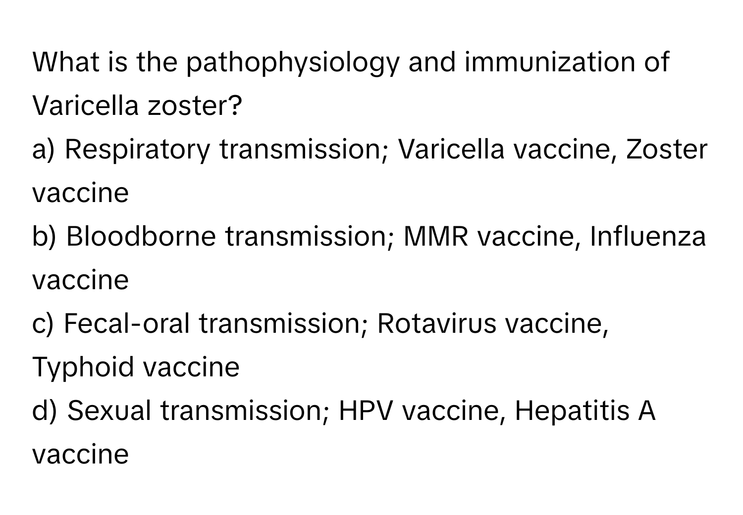 What is the pathophysiology and immunization of Varicella zoster?

a) Respiratory transmission; Varicella vaccine, Zoster vaccine 
b) Bloodborne transmission; MMR vaccine, Influenza vaccine 
c) Fecal-oral transmission; Rotavirus vaccine, Typhoid vaccine 
d) Sexual transmission; HPV vaccine, Hepatitis A vaccine