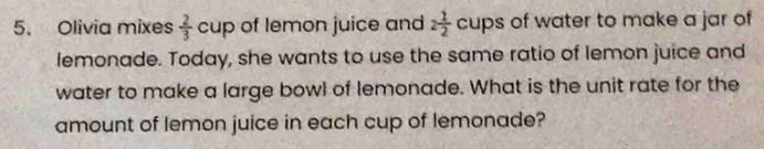 Olivia mixes  2/3  C. of lemon juice and 2 1/2  cups of water to make a jar of 
lemonade. Today, she wants to use the same ratio of lemon juice and 
water to make a large bowl of lemonade. What is the unit rate for the 
amount of lemon juice in each cup of lemonade?