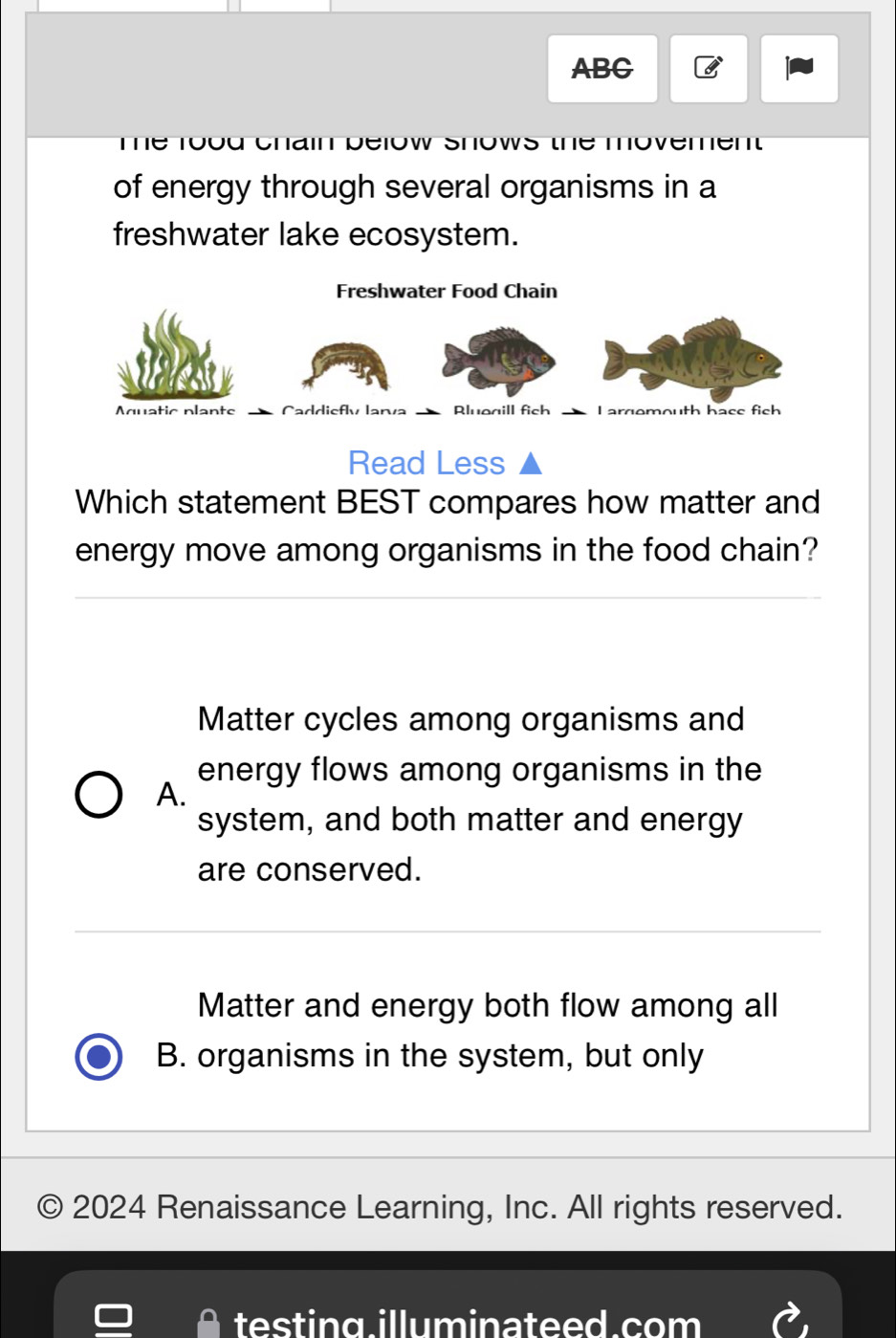 ABC
Te rouu cnain déiow Snows te moveren
of energy through several organisms in a
freshwater lake ecosystem.
Read Less
Which statement BEST compares how matter and
energy move among organisms in the food chain?
Matter cycles among organisms and
energy flows among organisms in the
A.
system, and both matter and energy
are conserved.
Matter and energy both flow among all
B. organisms in the system, but only
C 2024 Renaissance Learning, Inc. All rights reserved.
testing.illuminateed.com