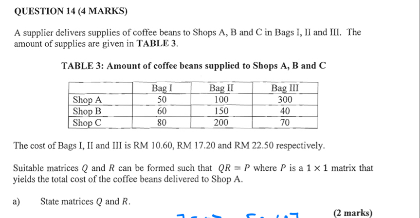 A supplier delivers supplies of coffee beans to Shops A, B and C in Bags I, II and III. The 
amount of supplies are given in TABLE 3. 
TABLE 3: Amount of coffee beans supplied to Shops A, B and C
The cost of Bags I, II and III is RM 10.60, RM 17.20 and RM 22.50 respectively. 
Suitable matrices Q and R can be formed such that QR=P where P is a 1* 1 matrix that 
yields the total cost of the coffee beans delivered to Shop A. 
a) State matrices Q and R. 
(2 marks)