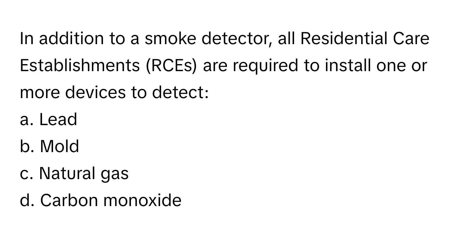 In addition to a smoke detector, all Residential Care Establishments (RCEs) are required to install one or more devices to detect:

a. Lead
b. Mold
c. Natural gas
d. Carbon monoxide