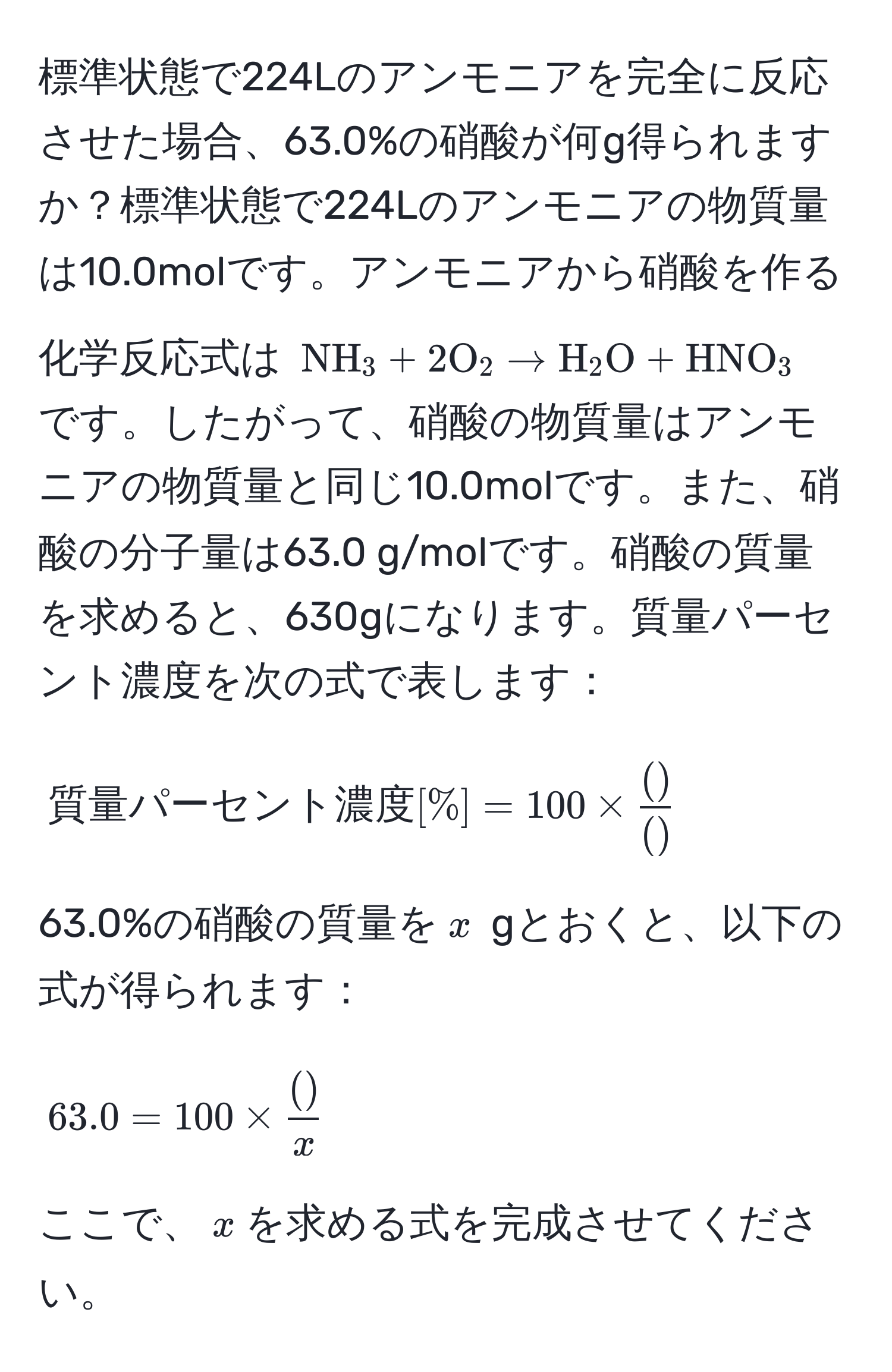 標準状態で224Lのアンモニアを完全に反応させた場合、63.0%の硝酸が何g得られますか？標準状態で224Lのアンモニアの物質量は10.0molです。アンモニアから硝酸を作る化学反応式は $ NH_3 + 2O_2 arrow H_2O + HNO_3 $ です。したがって、硝酸の物質量はアンモニアの物質量と同じ10.0molです。また、硝酸の分子量は63.0 g/molです。硝酸の質量を求めると、630gになります。質量パーセント濃度を次の式で表します：  
[ 
質量パーセント濃度[%] = 100 *  ( )/( ) 
]  
63.0%の硝酸の質量を$x$ gとおくと、以下の式が得られます：  
[ 
63.0 = 100 *  ( )/x  
]  
ここで、$x$を求める式を完成させてください。