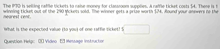 The PTO is selling raffle tickets to raise money for classroom supplies. A raffle ticket costs $4. There is 1
winning ticket out of the 290 nckets sold. The winner gets a prize worth $74. Round your answers to the 
nearest cent. 
What is the expected value (to you) of one raffle ticket? $
Question Help: * Video - Message instructor