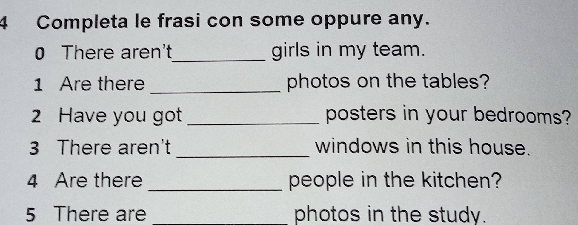 Completa le frasi con some oppure any. 
0 There aren't_ girls in my team. 
1 Are there_ photos on the tables? 
2 Have you got _posters in your bedrooms? 
3 There aren't _windows in this house. 
4 Are there _people in the kitchen? 
5 There are photos in the study.