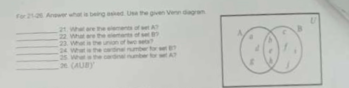 for 21-26. Answer what is being asked. Usa the given Venn diagram. 
U 
21. What are the elements of set A? 
_ 
__22. What are the elements of set B? 
23. What is the union of two sets? 
_ 
24. What is the cardinal number for set B? 
_ 
25. What is the cardinal number for set A? 
_26 (A∪ B)