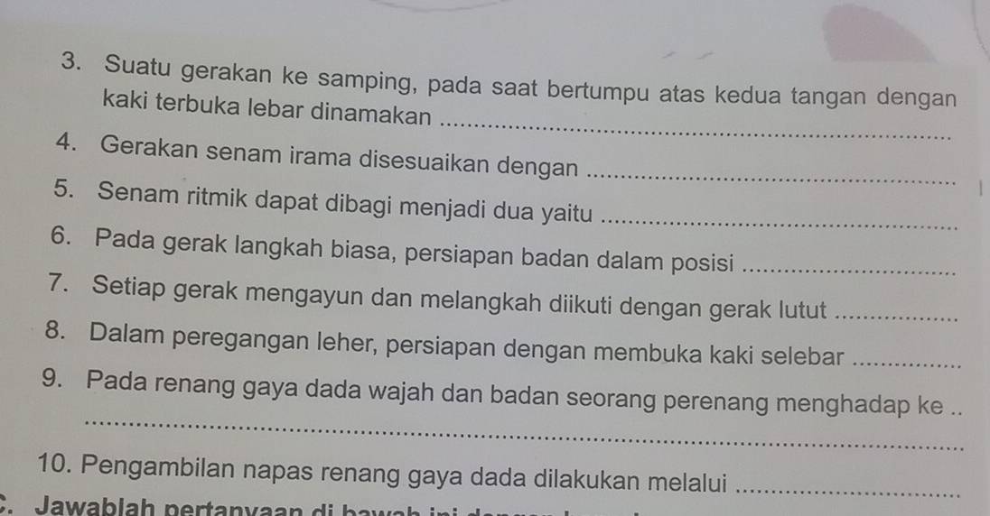 Suatu gerakan ke samping, pada saat bertumpu atas kedua tangan dengan 
_ 
kaki terbuka lebar dinamakan 
4. Gerakan senam irama disesuaikan dengan_ 
5. Senam ritmik dapat dibagi menjadi dua yaitu_ 
6. Pada gerak langkah biasa, persiapan badan dalam posisi_ 
7. Setiap gerak mengayun dan melangkah diikuti dengan gerak lutut_ 
8. Dalam peregangan leher, persiapan dengan membuka kaki selebar_ 
_ 
9. Pada renang gaya dada wajah dan badan seorang perenang menghadap ke .. 
10. Pengambilan napas renang gaya dada dilakukan melalui_