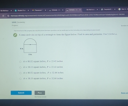 My Mtarlcop = Zadent Tos `` is ceman . '' Edneady -im x Edneady - As My Mari080 = PeopleSaR Sign ia - 0
maricopa.edready.ong/assesment/vetakeUnit?assessmentd=69485&group!d=92633&uyPlanUnitid=29327386&contnue=fabessing!eUnit=590363
Unit: Gesmeiry
Fragank Question 
the inovement of the peagenn hhe way be aneven becouse questions can be woth more wr iv Ao0k eing ai i) depeeding of yoar onten
A semi-circle sits on top of a rectangle to form the Egure below. Find its area and perimeter. Use 3.14 for
A=80.52 square inches, P=23.42 inches
A=38.13 square inches, l'approx 23.42inches
A=80.52 square inches. P=32.84inches
Aapprox 38.13 square inches. Papprox 32.84 in he
Submit Pass Save an