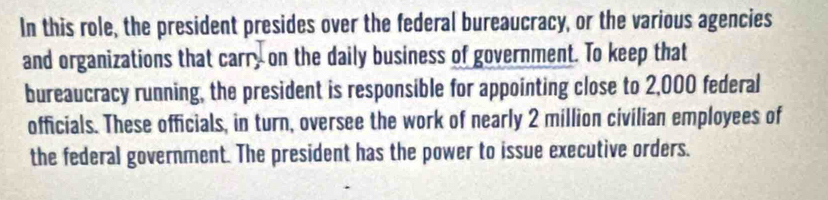 In this role, the president presides over the federal bureaucracy, or the various agencies 
and organizations that carr, on the daily business of government. To keep that 
bureaucracy running, the president is responsible for appointing close to 2,000 federal 
officials. These officials, in turn, oversee the work of nearly 2 million civilian employees of 
the federal government. The president has the power to issue executive orders.