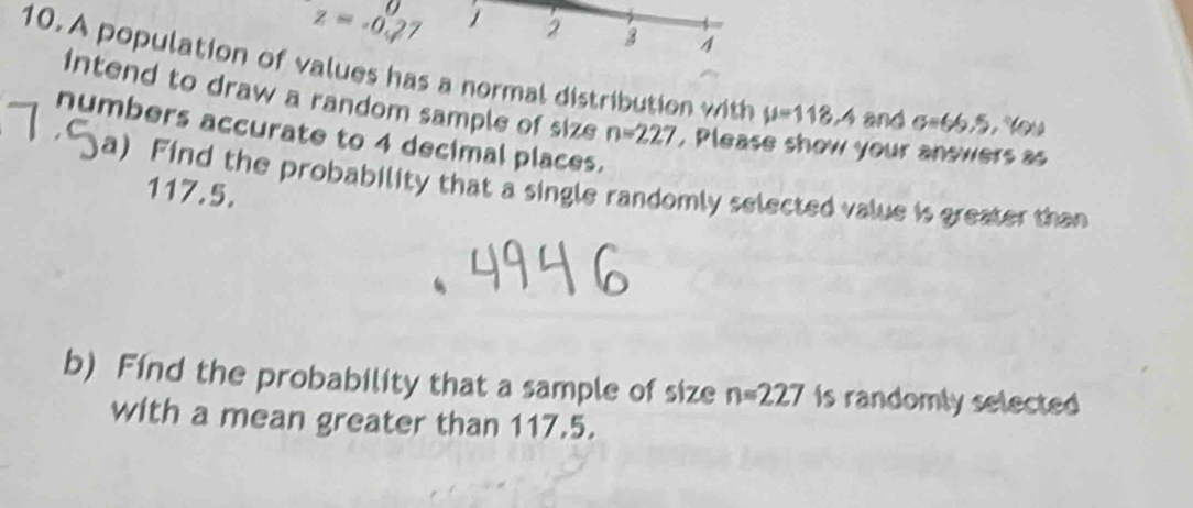 z=-0.27 2 2 A 
10. A population of values has a normal distribution with mu =118.4 an 1sigma =66.5, % ou
intend to draw a random sample of size 
numbers accurate to 4 decimal places. n=227 , Please show your answers as 
a) Find the probability that a single randomly selected value is greater than
117.5. 
b) Find the probability that a sample of size n=227 Is randomly selected 
with a mean greater than 117.5.